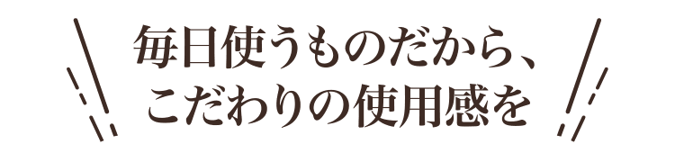 毎日使うものだから、こだわりの使用感を